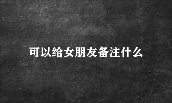 可以给女朋友备注什么