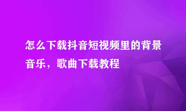 怎么下载抖音短视频里的背景音乐，歌曲下载教程