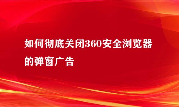 如何彻底关闭360安全浏览器的弹窗广告