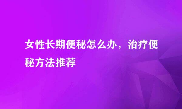 女性长期便秘怎么办，治疗便秘方法推荐