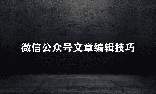 微信公众号文章编辑技巧