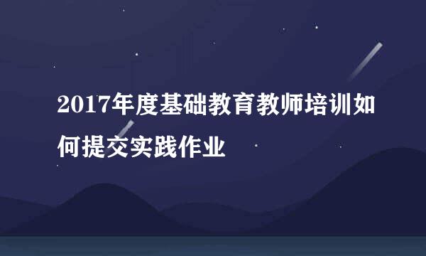 2017年度基础教育教师培训如何提交实践作业