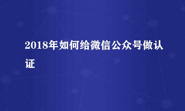 2018年如何给微信公众号做认证