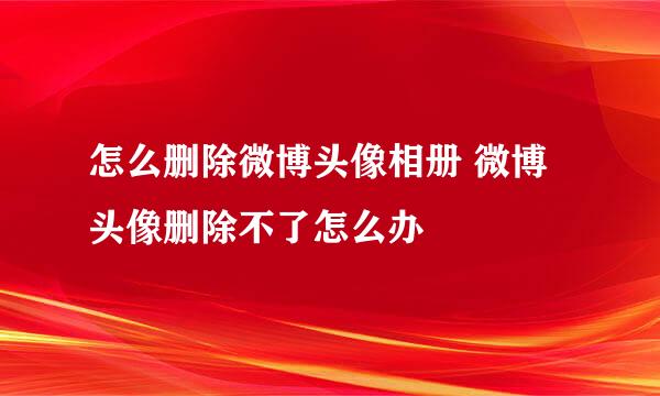怎么删除微博头像相册 微博头像删除不了怎么办