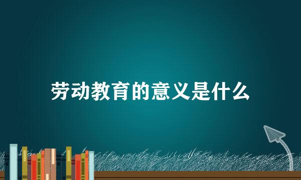 劳动教育的意义是什么