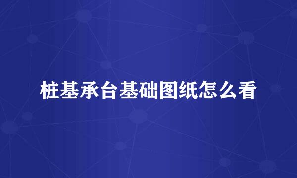 桩基承台基础图纸怎么看