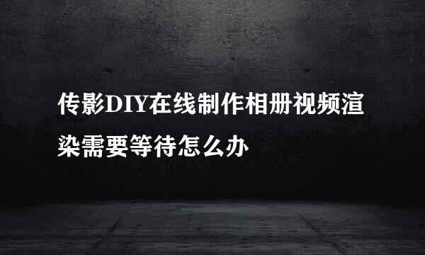 传影DIY在线制作相册视频渲染需要等待怎么办