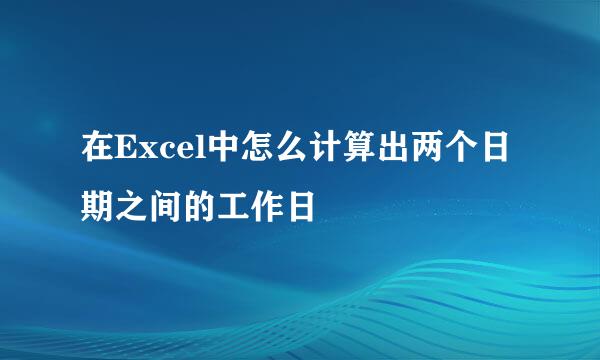 在Excel中怎么计算出两个日期之间的工作日