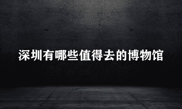 深圳有哪些值得去的博物馆