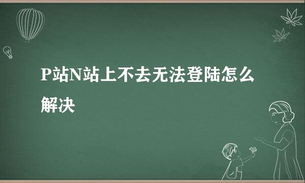 P站N站上不去无法登陆怎么解决