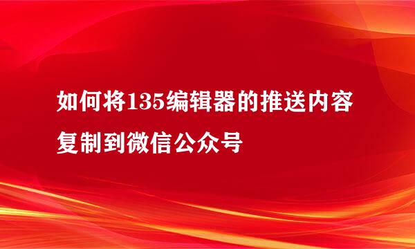 如何将135编辑器的推送内容复制到微信公众号