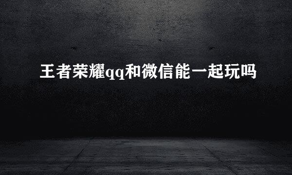 王者荣耀qq和微信能一起玩吗