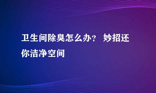 卫生间除臭怎么办？ 妙招还你洁净空间