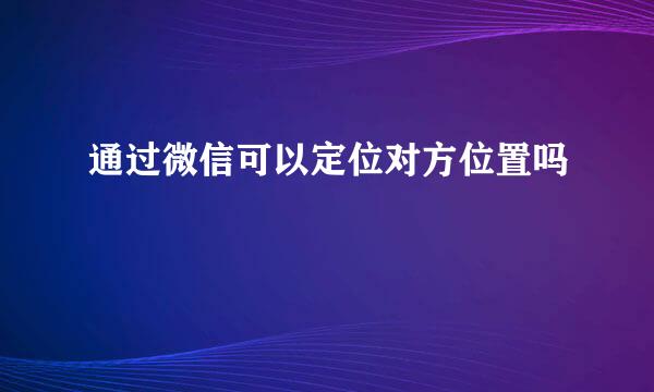 通过微信可以定位对方位置吗