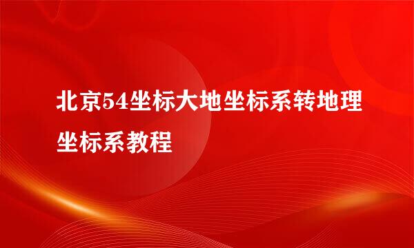 北京54坐标大地坐标系转地理坐标系教程