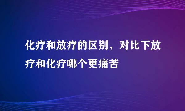 化疗和放疗的区别，对比下放疗和化疗哪个更痛苦