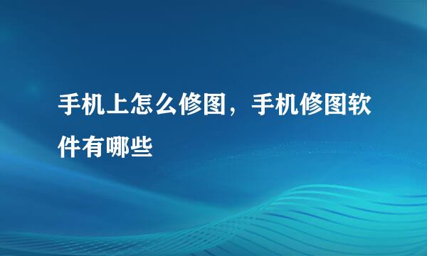 手机上怎么修图，手机修图软件有哪些