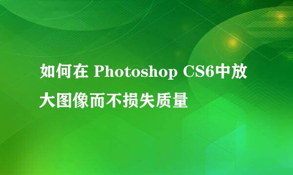如何在 Photoshop CS6中放大图像而不损失质量