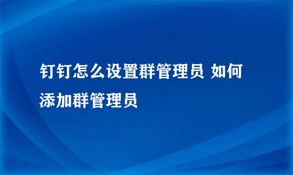 钉钉怎么设置群管理员 如何添加群管理员
