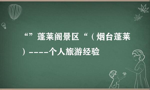 “”蓬莱阁景区“（烟台蓬莱）----个人旅游经验
