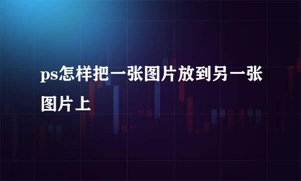 ps怎样把一张图片放到另一张图片上