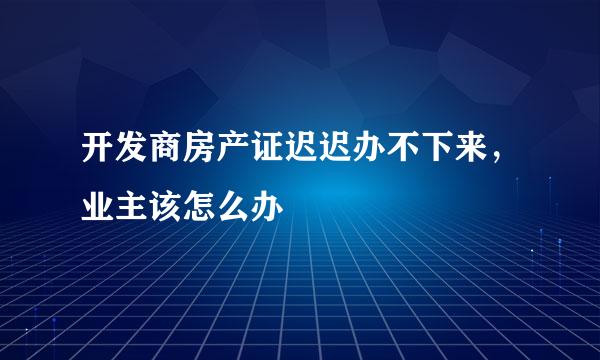 开发商房产证迟迟办不下来，业主该怎么办