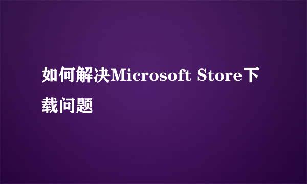 如何解决Microsoft Store下载问题