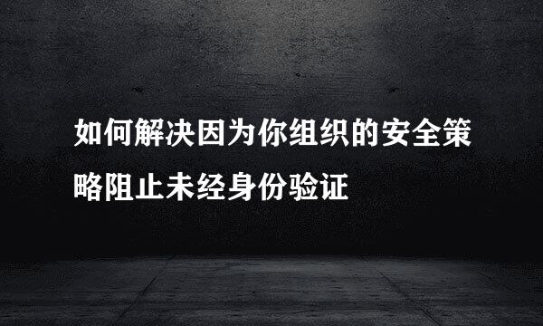如何解决因为你组织的安全策略阻止未经身份验证