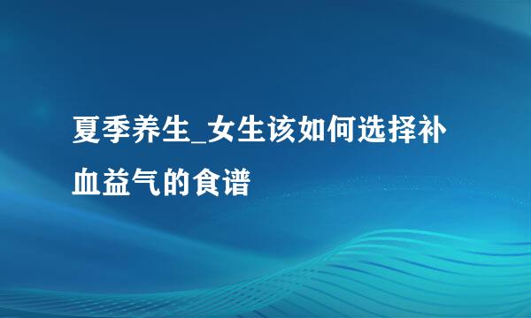 夏季养生_女生该如何选择补血益气的食谱