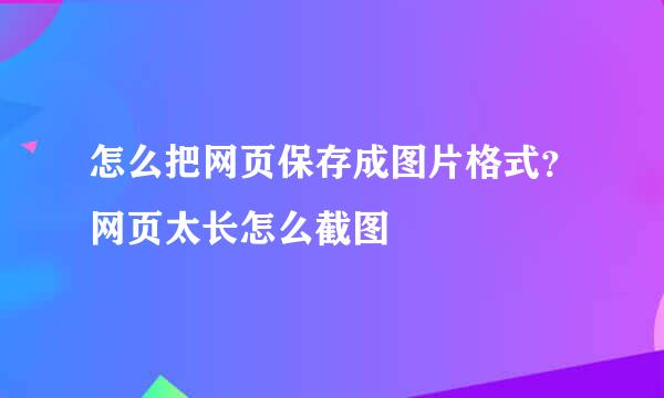 怎么把网页保存成图片格式？网页太长怎么截图
