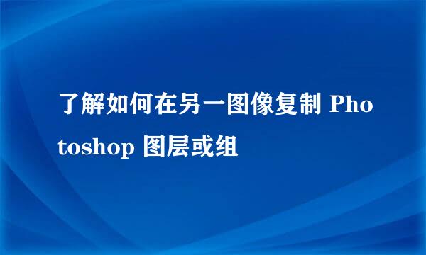 了解如何在另一图像复制 Photoshop 图层或组