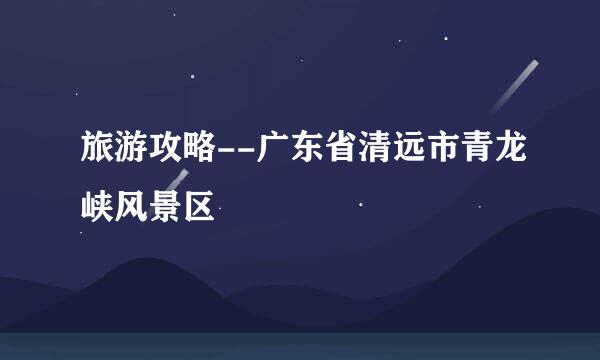 旅游攻略--广东省清远市青龙峡风景区