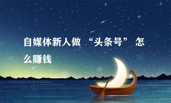 自媒体新人做 “头条号” 怎么赚钱