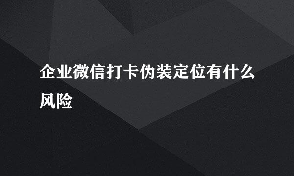 企业微信打卡伪装定位有什么风险