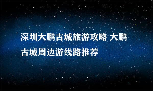 深圳大鹏古城旅游攻略 大鹏古城周边游线路推荐