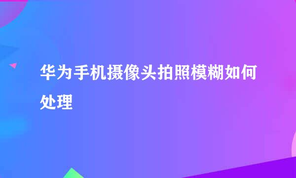 华为手机摄像头拍照模糊如何处理