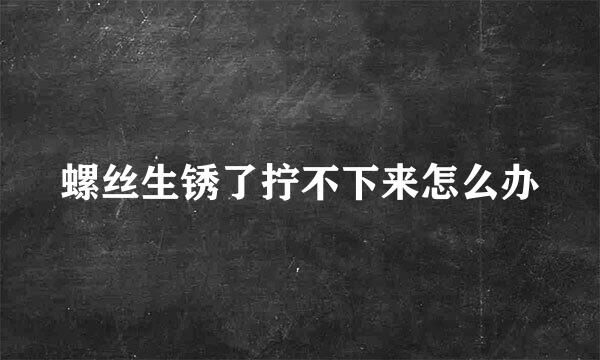 螺丝生锈了拧不下来怎么办