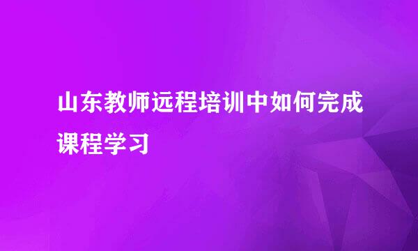 山东教师远程培训中如何完成课程学习