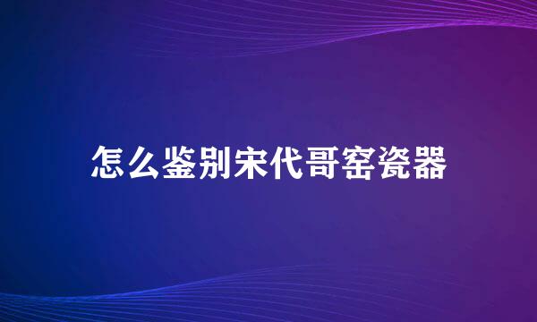 怎么鉴别宋代哥窑瓷器