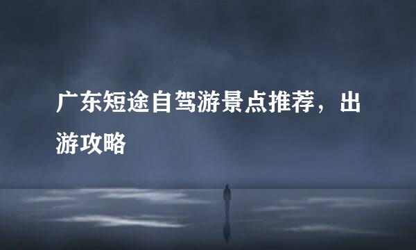 广东短途自驾游景点推荐，出游攻略