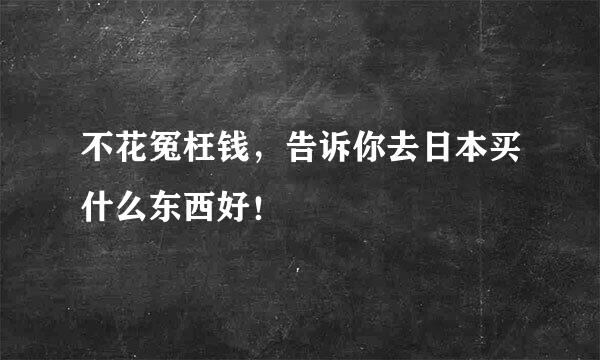 不花冤枉钱，告诉你去日本买什么东西好！