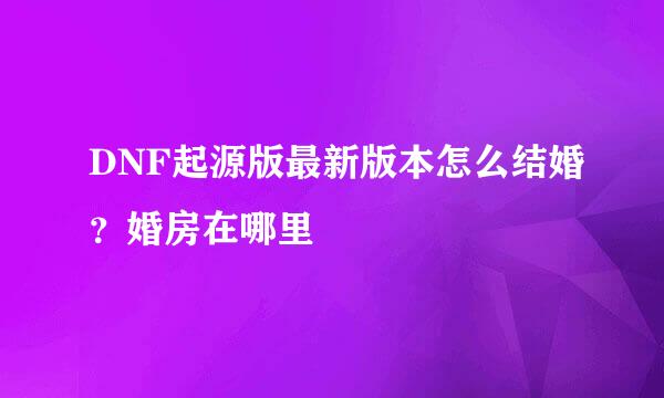 DNF起源版最新版本怎么结婚？婚房在哪里