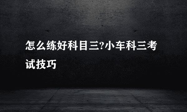 怎么练好科目三?小车科三考试技巧