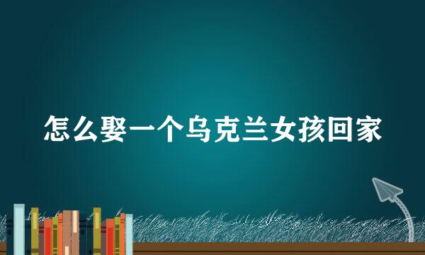 怎么娶一个乌克兰女孩回家