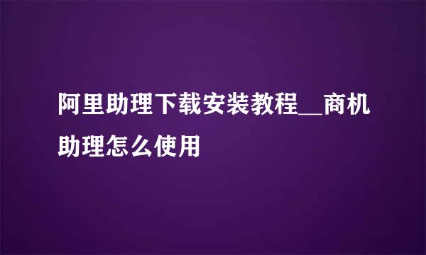 阿里助理下载安装教程__商机助理怎么使用