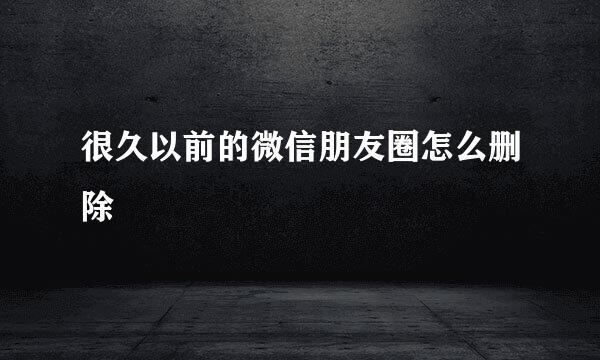 很久以前的微信朋友圈怎么删除