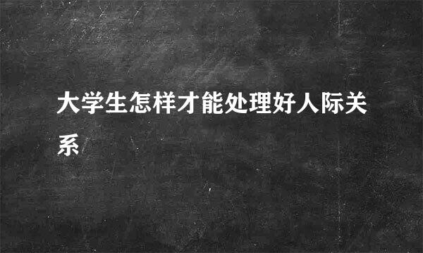 大学生怎样才能处理好人际关系