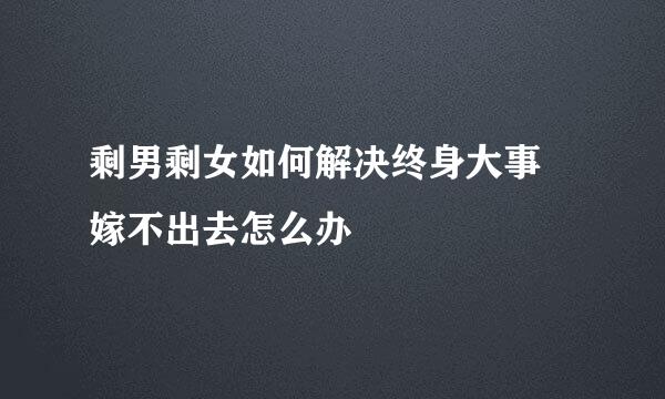 剩男剩女如何解决终身大事 嫁不出去怎么办