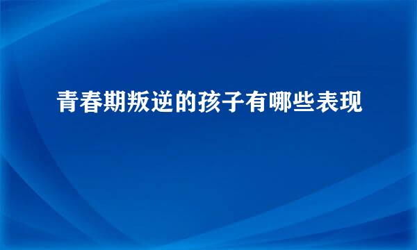 青春期叛逆的孩子有哪些表现