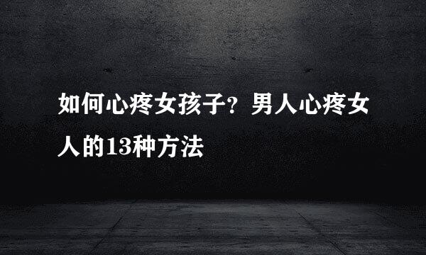 如何心疼女孩子？男人心疼女人的13种方法